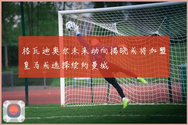 格瓦迪奥尔未来动向揭晓或将加盟皇马或选择续约曼城