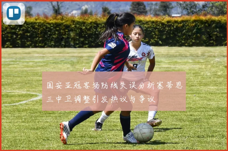 国安亚冠客场防线失误分析塞蒂恩三中卫调整引发热议与争议