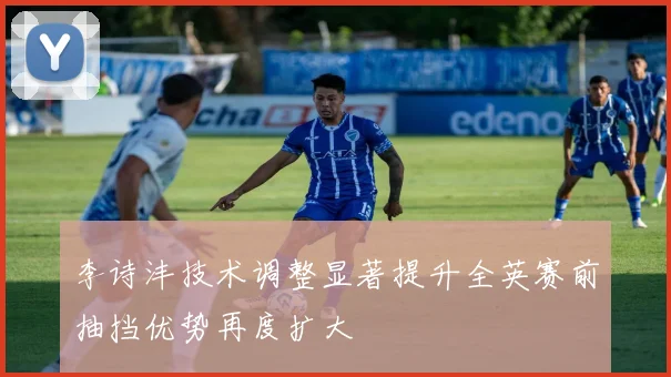 李诗沣技术调整显著提升全英赛前抽挡优势再度扩大