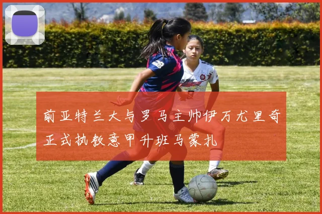 前亚特兰大与罗马主帅伊万尤里奇正式执教意甲升班马蒙扎