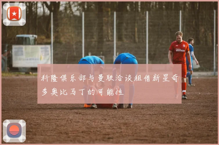 科隆俱乐部与曼联洽谈租借新星奇多奥比马丁的可能性