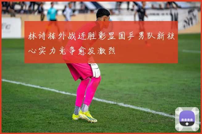 林诗栋外战连胜彰显国乒男队新核心实力竞争愈发激烈