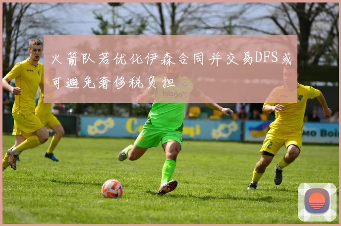火箭队若优化伊森合同并交易DFS或可避免奢侈税负担
