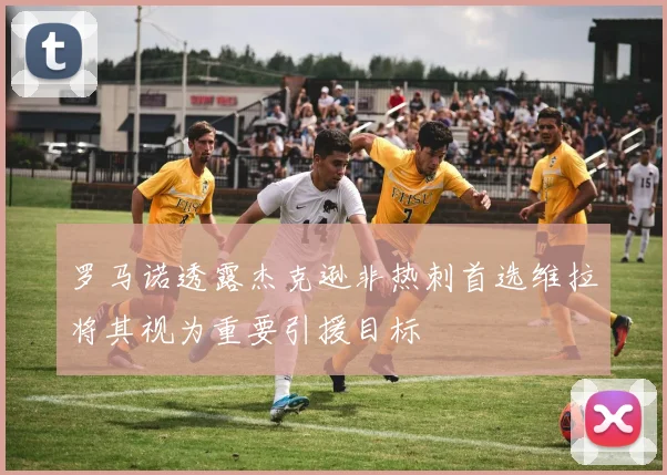 罗马诺透露杰克逊非热刺首选维拉将其视为重要引援目标