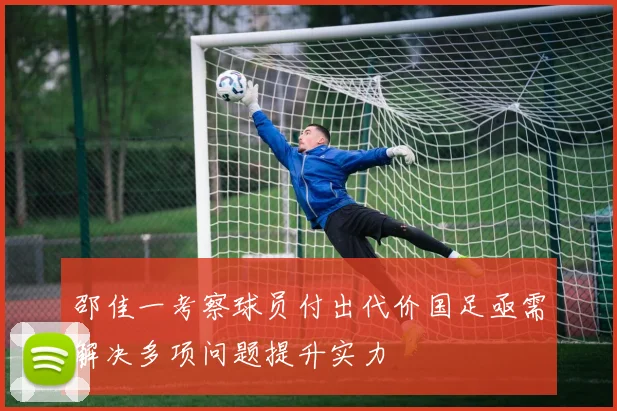 邵佳一考察球员付出代价国足亟需解决多项问题提升实力