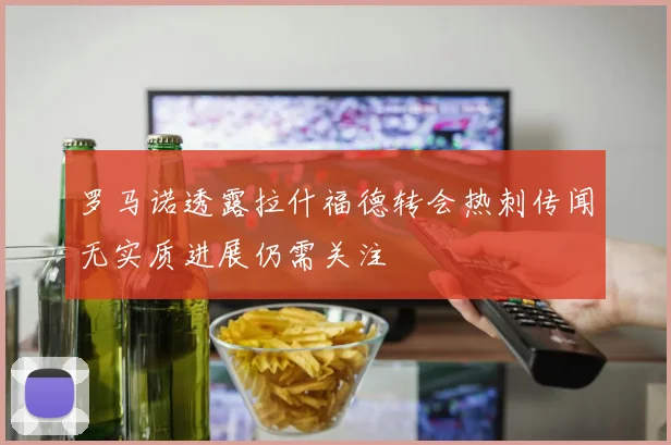 罗马诺透露拉什福德转会热刺传闻无实质进展仍需关注