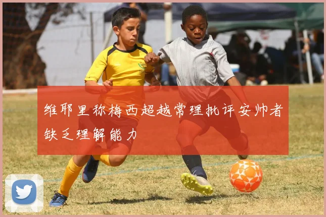 维耶里称梅西超越常理批评安帅者缺乏理解能力