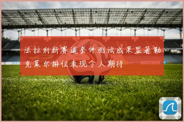 法拉利新赛道套件测试成果显著勒克莱尔排位表现令人期待