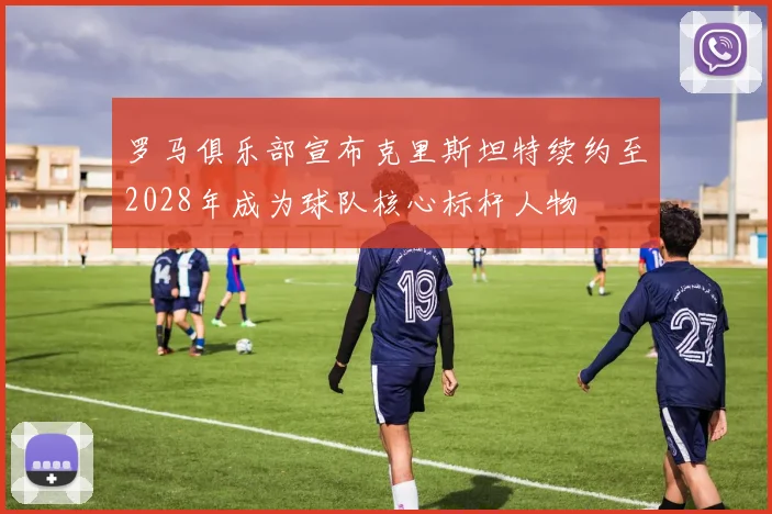 罗马俱乐部宣布克里斯坦特续约至2028年成为球队核心标杆人物