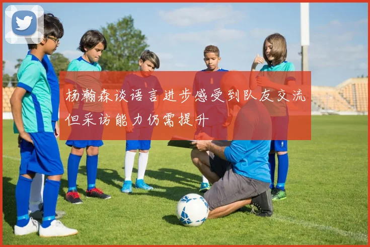 杨瀚森谈语言进步感受到队友交流但采访能力仍需提升