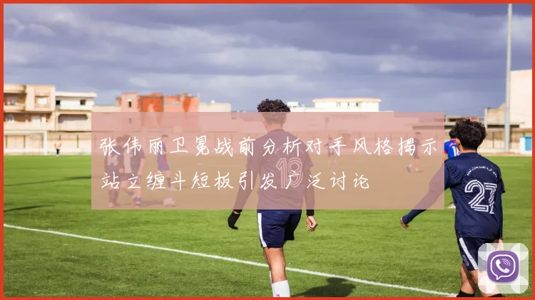 张伟丽卫冕战前分析对手风格揭示站立缠斗短板引发广泛讨论