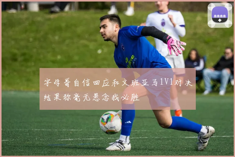字母哥自信回应和文班亚马1V1对决结果称毫无悬念我必胜