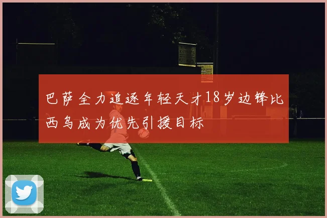 巴萨全力追逐年轻天才18岁边锋比西乌成为优先引援目标
