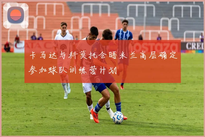 卡马达与科莫托会晤米兰高层确定参加球队训练营计划