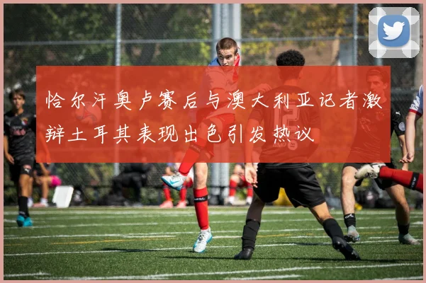恰尔汗奥卢赛后与澳大利亚记者激辩土耳其表现出色引发热议