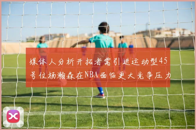 媒体人分析开拓者需引进运动型45号位杨瀚森在NBA面临更大竞争压力