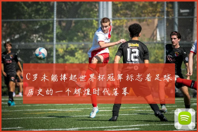 C罗未能捧起世界杯冠军标志着足球历史的一个辉煌时代落幕