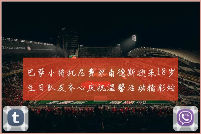 巴萨小将托尼费尔南德斯迎来18岁生日队友齐心庆祝温馨活动精彩纷呈